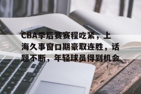 关于CBA季后赛赛程吃紧，上海久事窗口期豪取连胜，话题不断，年轻球员得到机会的信息-MK体育在线