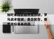 加时末段欧超杯焦点战，罗马战术微调，悬念犹存，赛季目标并未改变的简单介绍-开云