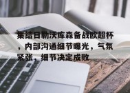 集结日勒沃库森备战欧超杯，内部沟通细节曝光，气氛紧张，细节决定成败的简单介绍-爱游戏