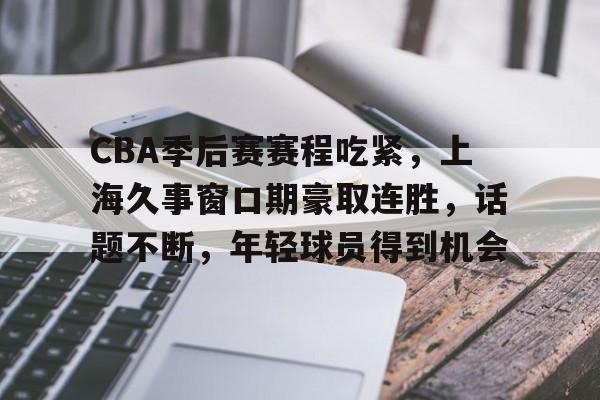 关于CBA季后赛赛程吃紧，上海久事窗口期豪取连胜，话题不断，年轻球员得到机会的信息-MK体育在线  第1张