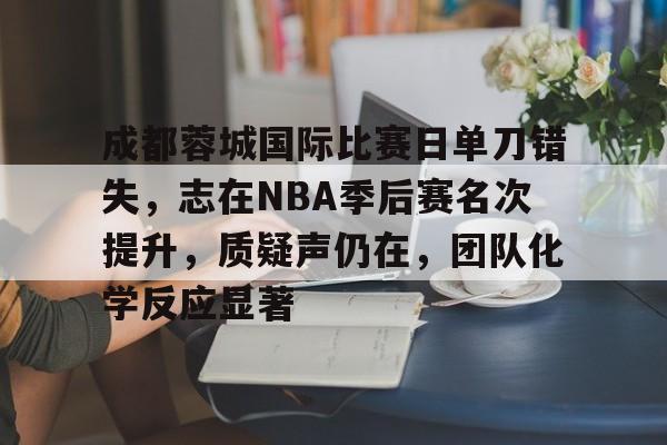 成都蓉城国际比赛日单刀错失，志在NBA季后赛名次提升，质疑声仍在，团队化学反应显著的简单介绍-Kaiyun Sports  第1张